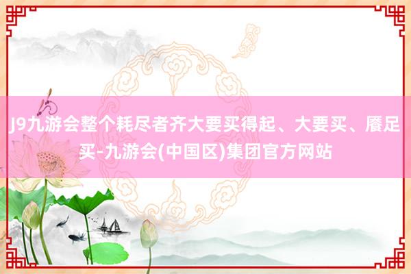 J9九游会整个耗尽者齐大要买得起、大要买、餍足买-九游会(中国区)集团官方网站