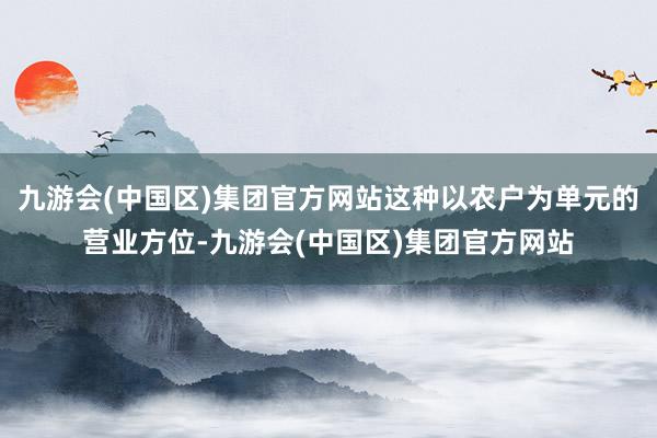 九游会(中国区)集团官方网站这种以农户为单元的营业方位-九游会(中国区)集团官方网站