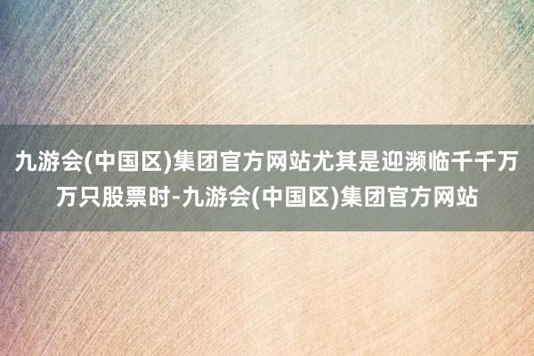 九游会(中国区)集团官方网站尤其是迎濒临千千万万只股票时-九游会(中国区)集团官方网站