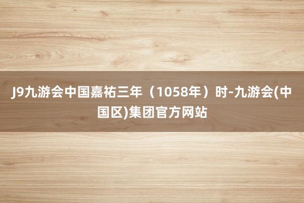 J9九游会中国嘉祐三年（1058年）时-九游会(中国区)集团官方网站