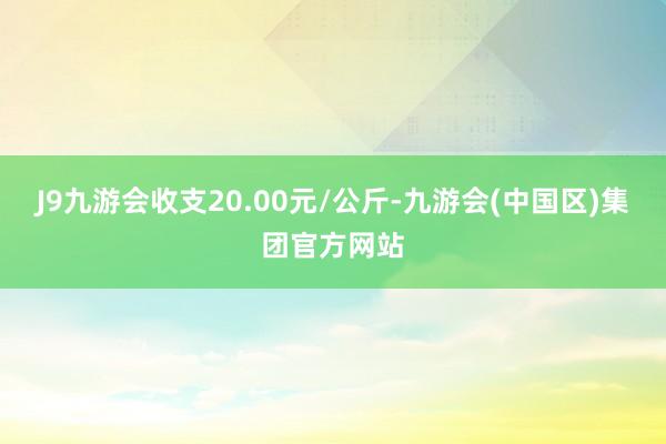 J9九游会收支20.00元/公斤-九游会(中国区)集团官方网站