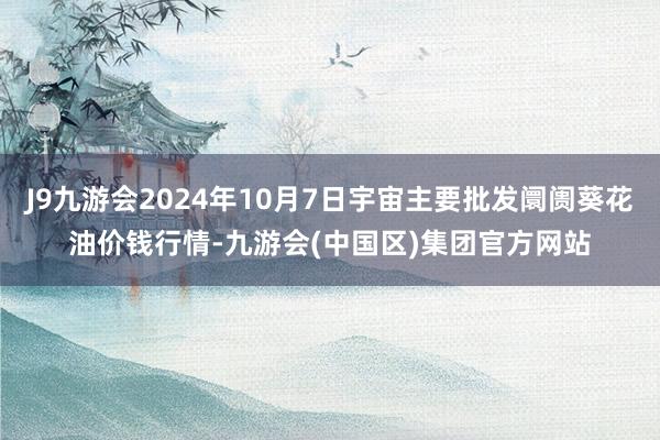 J9九游会2024年10月7日宇宙主要批发阛阓葵花油价钱行情-九游会(中国区)集团官方网站