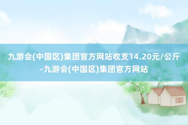 九游会(中国区)集团官方网站收支14.20元/公斤-九游会(中国区)集团官方网站