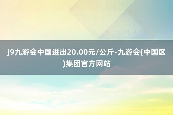 J9九游会中国进出20.00元/公斤-九游会(中国区)集团官方网站