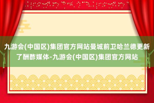 九游会(中国区)集团官方网站曼城前卫哈兰德更新了酬酢媒体-九游会(中国区)集团官方网站