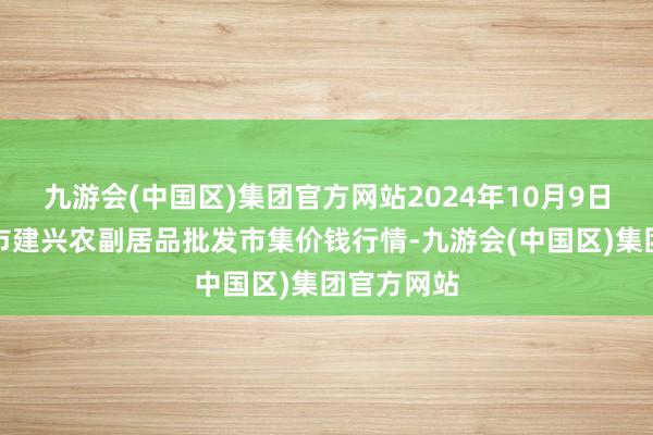 九游会(中国区)集团官方网站2024年10月9日河北三河市建兴农副居品批发市集价钱行情-九游会(中国区)集团官方网站