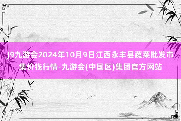 J9九游会2024年10月9日江西永丰县蔬菜批发市集价钱行情-九游会(中国区)集团官方网站