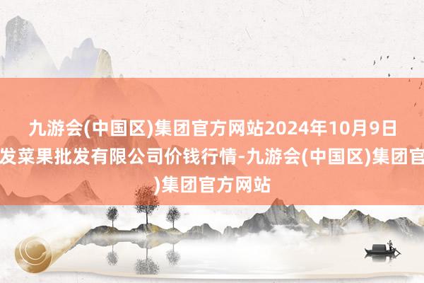 九游会(中国区)集团官方网站2024年10月9日沈阳盛发菜果批发有限公司价钱行情-九游会(中国区)集团官方网站