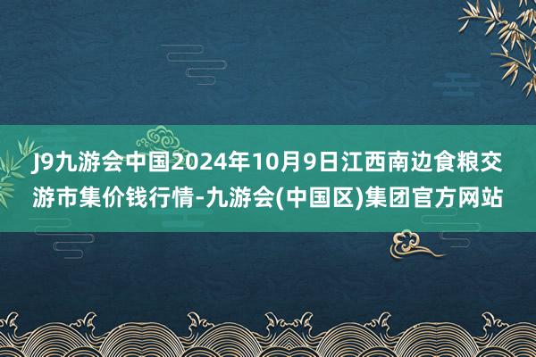 J9九游会中国2024年10月9日江西南边食粮交游市集价钱行情-九游会(中国区)集团官方网站