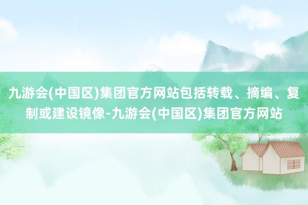 九游会(中国区)集团官方网站包括转载、摘编、复制或建设镜像-九游会(中国区)集团官方网站