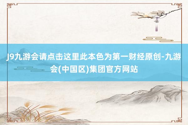 J9九游会请点击这里此本色为第一财经原创-九游会(中国区)集团官方网站