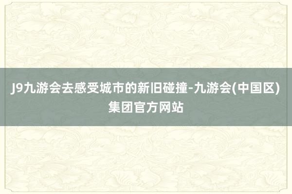 J9九游会去感受城市的新旧碰撞-九游会(中国区)集团官方网站