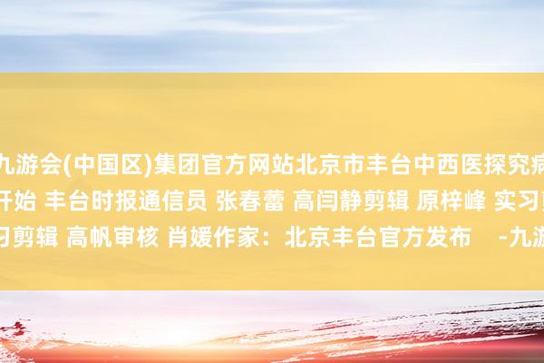 九游会(中国区)集团官方网站北京市丰台中西医探究病院2024年10月11日开始 丰台时报通信员 张春蕾 高闫静剪辑 原梓峰 实习剪辑 高帆审核 肖媛作家：北京丰台官方发布    -九游会(中国区)集团官方网站