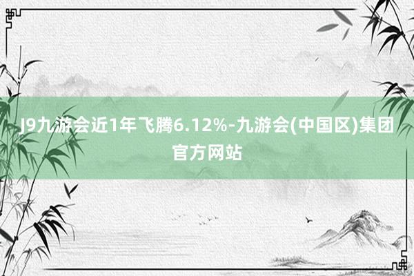 J9九游会近1年飞腾6.12%-九游会(中国区)集团官方网站