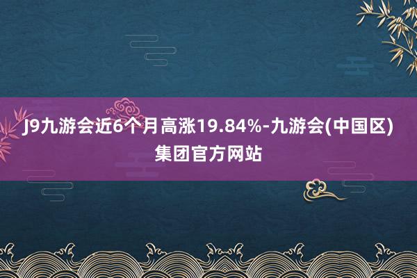 J9九游会近6个月高涨19.84%-九游会(中国区)集团官方网站