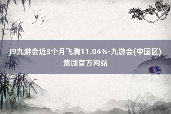 J9九游会近3个月飞腾11.04%-九游会(中国区)集团官方网站