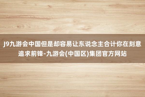 J9九游会中国但是却容易让东说念主合计你在刻意追求前锋-九游会(中国区)集团官方网站