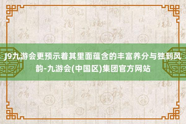 J9九游会更预示着其里面蕴含的丰富养分与独到风韵-九游会(中国区)集团官方网站