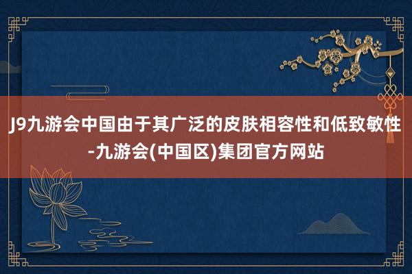 J9九游会中国由于其广泛的皮肤相容性和低致敏性-九游会(中国区)集团官方网站