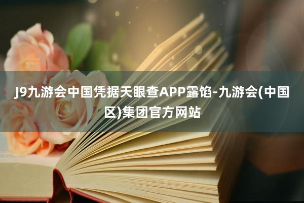 J9九游会中国凭据天眼查APP露馅-九游会(中国区)集团官方网站