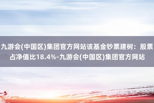 九游会(中国区)集团官方网站该基金钞票建树：股票占净值比18.4%-九游会(中国区)集团官方网站