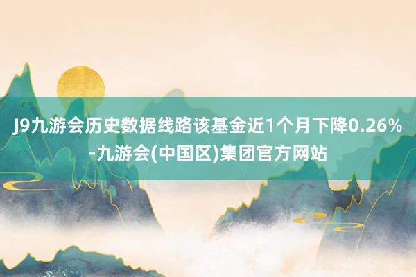 J9九游会历史数据线路该基金近1个月下降0.26%-九游会(中国区)集团官方网站