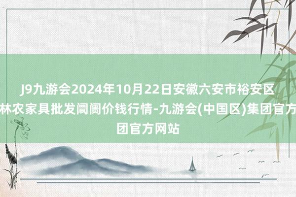 J9九游会2024年10月22日安徽六安市裕安区紫竹林农家具批发阛阓价钱行情-九游会(中国区)集团官方网站