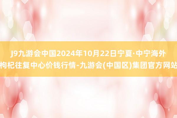 J9九游会中国2024年10月22日宁夏·中宁海外枸杞往复中心价钱行情-九游会(中国区)集团官方网站