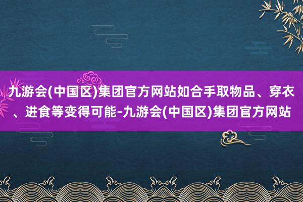 九游会(中国区)集团官方网站如合手取物品、穿衣、进食等变得可能-九游会(中国区)集团官方网站