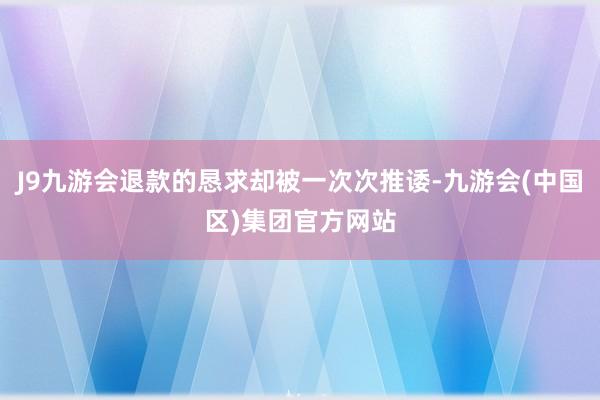 J9九游会退款的恳求却被一次次推诿-九游会(中国区)集团官方网站