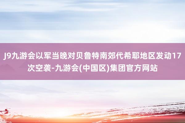 J9九游会以军当晚对贝鲁特南郊代希耶地区发动17次空袭-九游会(中国区)集团官方网站