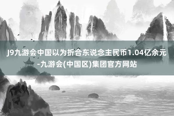 J9九游会中国以为折合东说念主民币1.04亿余元-九游会(中国区)集团官方网站