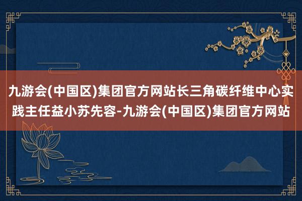 九游会(中国区)集团官方网站长三角碳纤维中心实践主任益小苏先容-九游会(中国区)集团官方网站