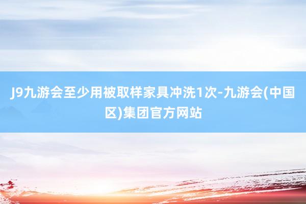 J9九游会至少用被取样家具冲洗1次-九游会(中国区)集团官方网站