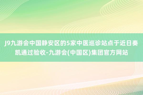 J9九游会中国静安区的5家中医巡诊站点于近日奏凯通过验收-九游会(中国区)集团官方网站