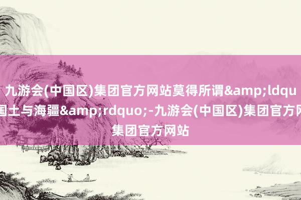 九游会(中国区)集团官方网站莫得所谓&ldquo;国土与海疆&rdquo;-九游会(中国区)集团官方网站