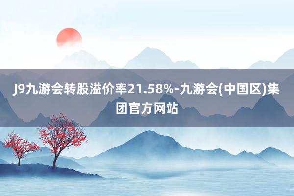 J9九游会转股溢价率21.58%-九游会(中国区)集团官方网站