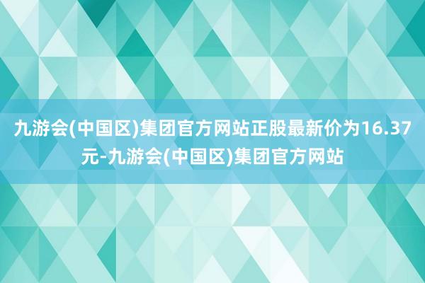 九游会(中国区)集团官方网站正股最新价为16.37元-九游会(中国区)集团官方网站