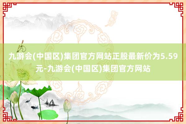 九游会(中国区)集团官方网站正股最新价为5.59元-九游会(中国区)集团官方网站