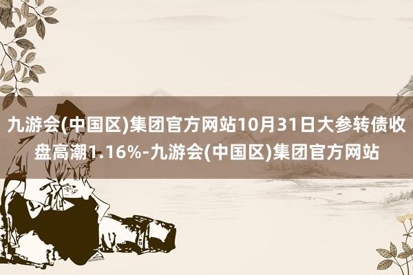 九游会(中国区)集团官方网站10月31日大参转债收盘高潮1.16%-九游会(中国区)集团官方网站