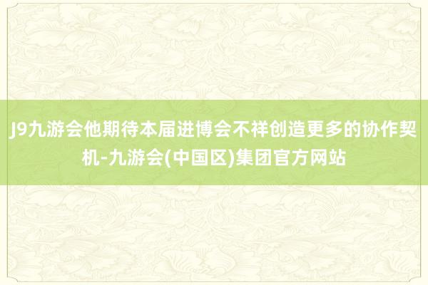 J9九游会他期待本届进博会不祥创造更多的协作契机-九游会(中国区)集团官方网站