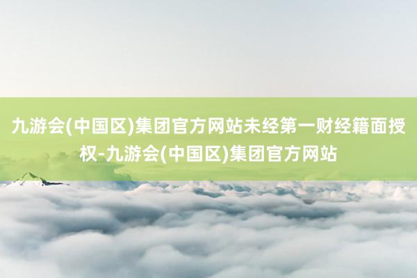 九游会(中国区)集团官方网站未经第一财经籍面授权-九游会(中国区)集团官方网站