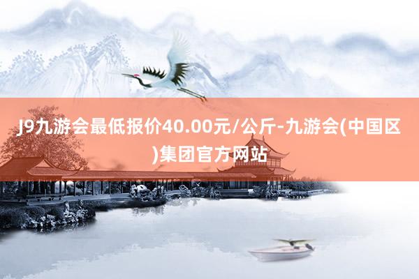 J9九游会最低报价40.00元/公斤-九游会(中国区)集团官方网站