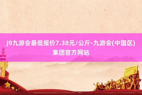 J9九游会最低报价7.38元/公斤-九游会(中国区)集团官方网站