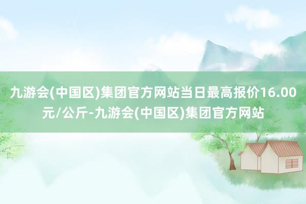 九游会(中国区)集团官方网站当日最高报价16.00元/公斤-九游会(中国区)集团官方网站