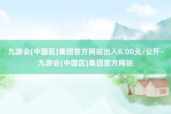 九游会(中国区)集团官方网站出入6.00元/公斤-九游会(中国区)集团官方网站