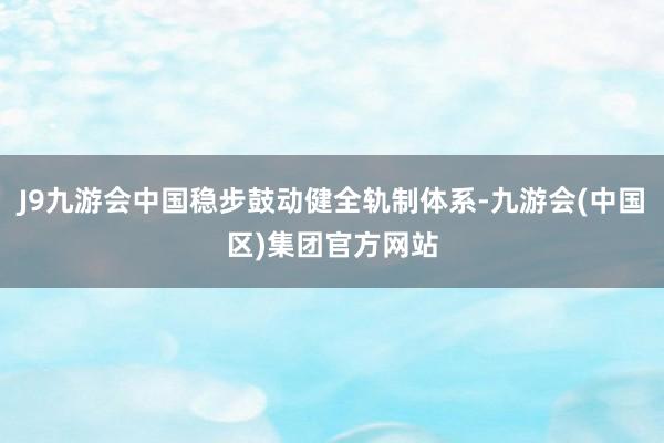 J9九游会中国稳步鼓动健全轨制体系-九游会(中国区)集团官方网站