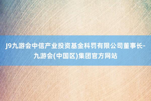 J9九游会中信产业投资基金科罚有限公司董事长-九游会(中国区)集团官方网站