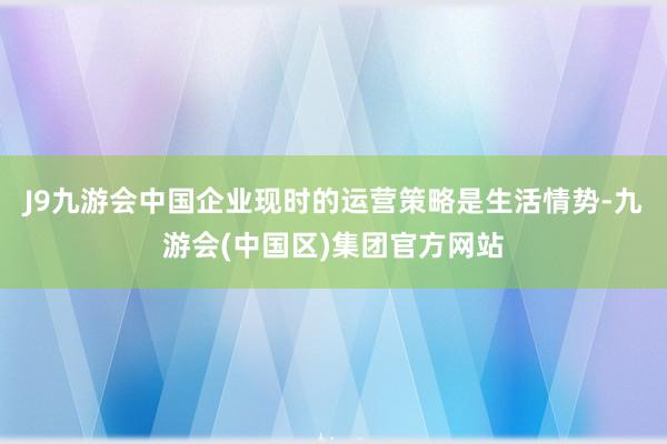 J9九游会中国企业现时的运营策略是生活情势-九游会(中国区)集团官方网站