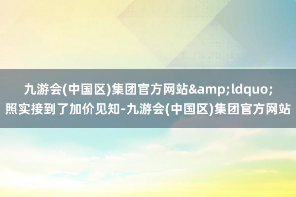 九游会(中国区)集团官方网站&ldquo;照实接到了加价见知-九游会(中国区)集团官方网站